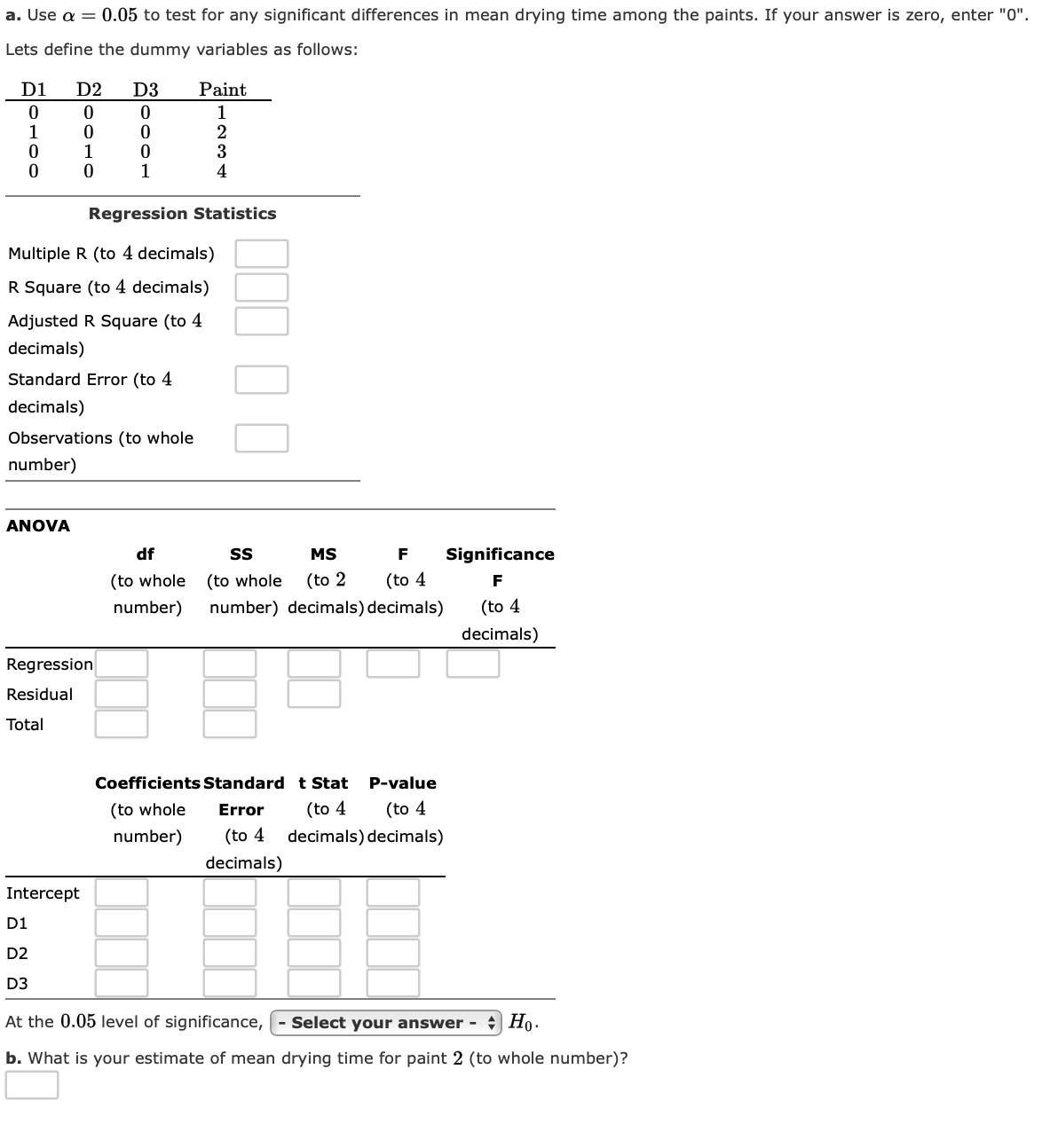 a. Use a = 0.05 to test for any significant differences in mean drying time among the paints. If your answer is zero, enter "0".
Lets define the dummy variables as follows:
D1
D2
D3
Paint
1
1
1
1
Regression Statistics
Multiple R (to 4 decimals)
R Square (to 4 decimals)
Adjusted R Square (to 4
decimals)
Standard Error (to 4
decimals)
Observations (to whole
number)
ANOVA
df
MS
F
Significance
(to whole
(to whole
(to 2
(to 4
F
number)
number) decimals) decimals)
(to 4
decimals)
Regression
Residual
Total
Coefficients Standard t Stat
P-value
(to whole
Error
(to 4
(to 4
number)
(to 4
decimals) decimals)
decimals)
Intercept
D1
D2
D3
At the 0.05 level of significance,
Select your answer
Но-
b. What is your estimate of mean drying time for paint 2 (to whole number)?
234
