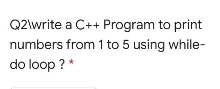Q2\write a C++ Program to print
numbers from 1 to 5 using while-
do loop ? *
