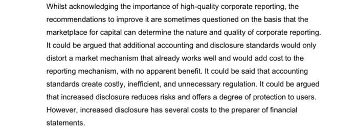 Whilst acknowledging the importance of high-quality corporate reporting, the
recommendations to improve it are sometimes questioned on the basis that the
marketplace for capital can determine the nature and quality of corporate reporting.
It could be argued that additional accounting and disclosure standards would only
distort a market mechanism that already works well and would add cost to the
reporting mechanism, with no apparent benefit. It could be said that accounting
standards create costly, inefficient, and unnecessary regulation. It could be argued
that increased disclosure reduces risks and offers a degree of protection to users.
However, increased disclosure has several costs to the preparer of financial
statements.