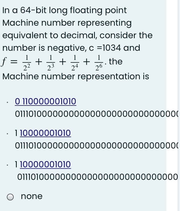 In a 64-bit long floating point
Machine number representing
equivalent to decimal, consider the
number is negative, c =1034 and
1
. the
22
23
24
26
Machine number representation is
O 110000001010
011101000000000000000000000000000
1 10000001010
01110100000000000000000000000000(
1 10000001010
01110100000000000000000000000000
O none
