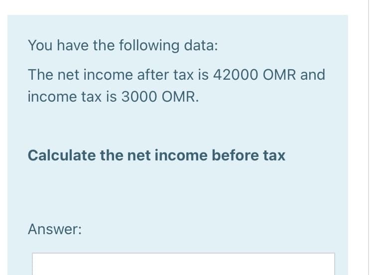 You have the following data:
The net income after tax is 42000 OMR and
income tax is 3000 OMR.
Calculate the net income before tax
Answer:
