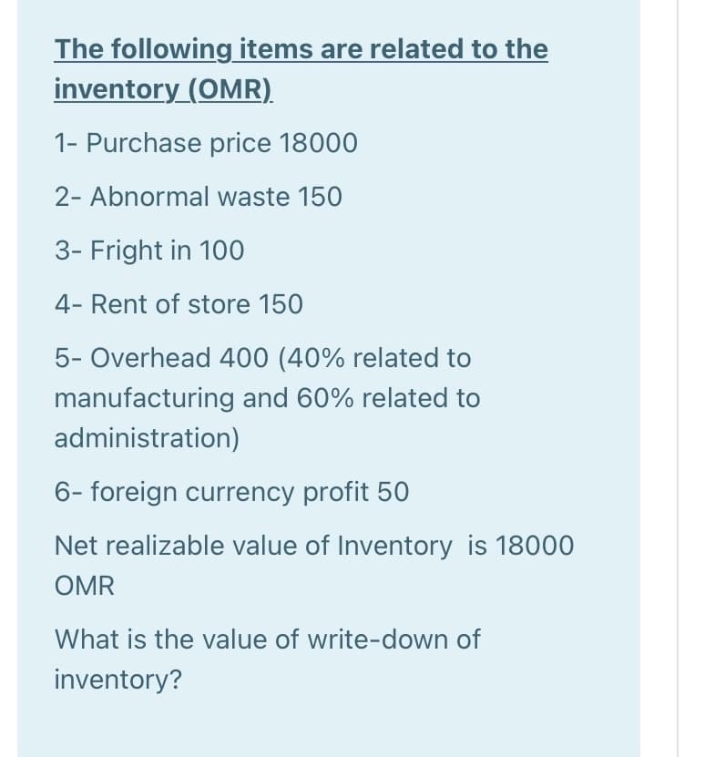 The following items are related to the
inventory (OMR).
1- Purchase price 18000
2- Abnormal waste 150
3- Fright in 100
4- Rent of store 150
5- Overhead 400 (40% related to
manufacturing and 60% related to
administration)
6- foreign currency profit 50
Net realizable value of Inventory is 18000
OMR
What is the value of write-down of
inventory?
