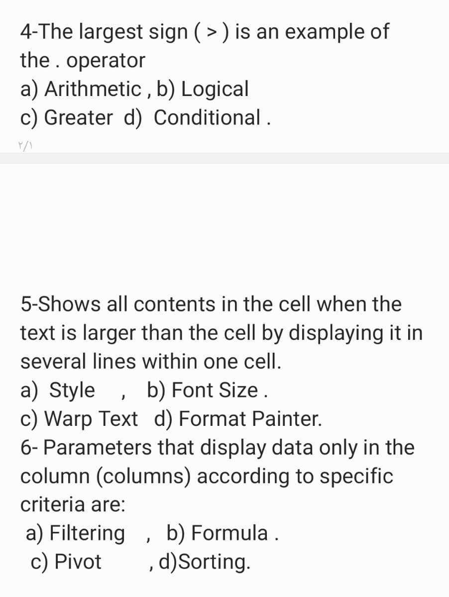 4-The largest sign ( > ) is an example of
the. operator
a) Arithmetic , b) Logical
c) Greater d) Conditional .
5-Shows all contents in the cell when the
text is larger than the cell by displaying it in
several lines within one cell.
a) Style
c) Warp Text d) Format Painter.
6- Parameters that display data only in the
column (columns) according to specific
b) Font Size .
criteria are:
a) Filtering
c) Pivot
b) Formula .
, d)Sorting.
