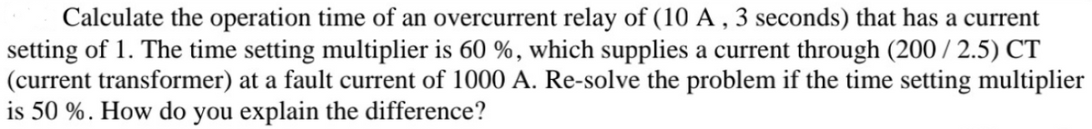 Calculate the operation time of an overcurrent relay of (10 A , 3 seconds) that has a current
setting of 1. The time setting multiplier is 60 %, which supplies a current through (200 / 2.5) CT
(current transformer) at a fault current of 1000 A. Re-solve the problem if the time setting multiplier
is 50 %. How do you explain the difference?
