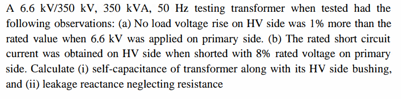 A 6.6 kV/350 kV, 350 kVA, 50 Hz testing transformer when tested had the
following observations: (a) No load voltage rise on HV side was 1% more than the
rated value when 6.6 kV was applied on primary side. (b) The rated short circuit
current was obtained on HV side when shorted with 8% rated voltage on primary
side. Calculate (i) self-capacitance of transformer along with its HV side bushing,
and (ii) leakage reactance neglecting resistance
