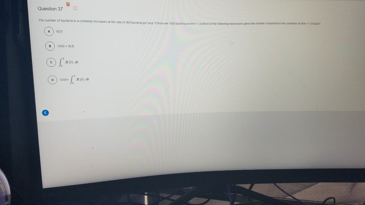 国
Question 37
The number of bacteria in a container increases at the rate of R(t) bacteria per hour, If there are 1000 bacteria at time f= 0. which of the following expressions gives the number of bacteria in the container at time f=3 hours?
R(3)
B
1000 + R(3)
R(t) dt
D
1000+
R(t) dt
