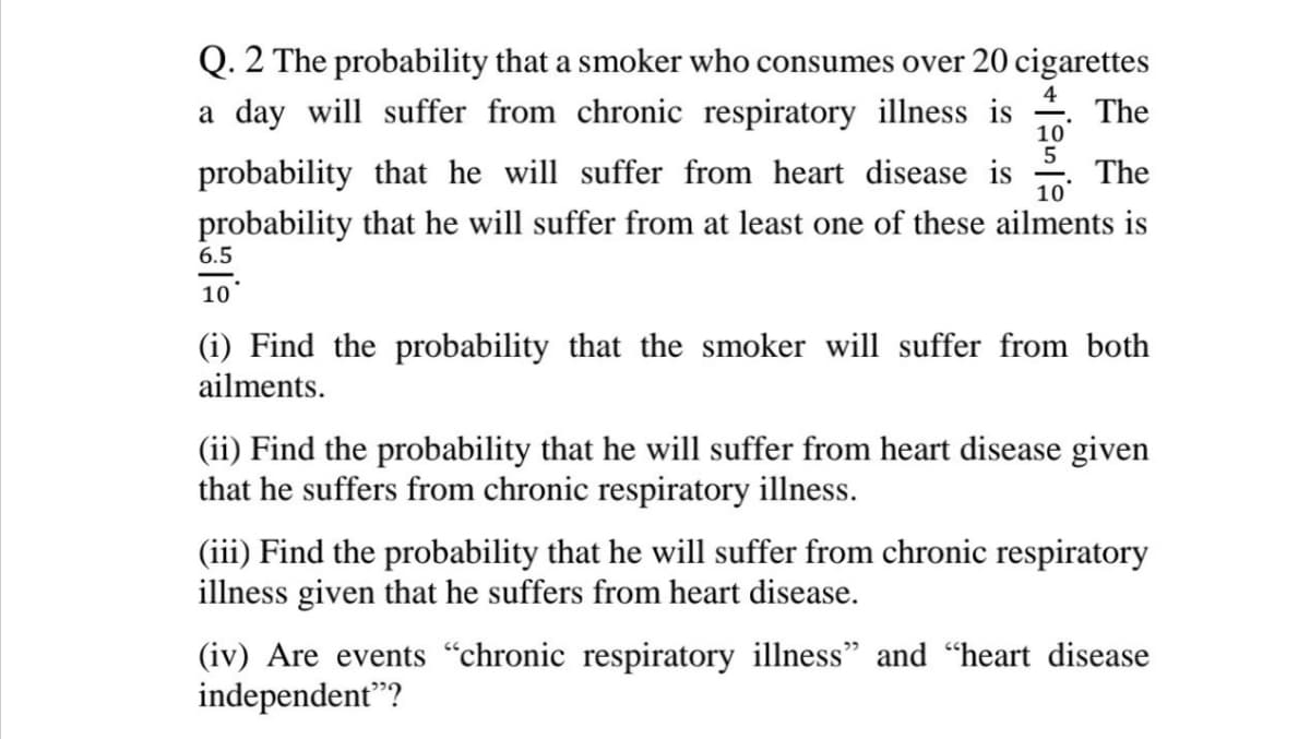 Q. 2 The probability that a smoker who consumes over 20 cigarettes
4
The
10
5
The
10
a day will suffer from chronic respiratory illness is
probability that he will suffer from heart disease is
probability that he will suffer from at least one of these ailments is
6.5
10
(i) Find the probability that the smoker will suffer from both
ailments.
(ii) Find the probability that he will suffer from heart disease given
that he suffers from chronic respiratory illness.
(iii) Find the probability that he will suffer from chronic respiratory
illness given that he suffers from heart disease.
(iv) Are events "chronic respiratory illness" and "heart disease
independent"?
