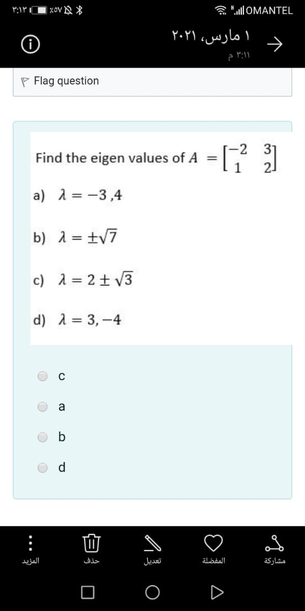 ۳:۱۳
| 20V N *
ô "JOMANTEL
۱ مارس، ۲۰۲۱
۳:۱ م
P Flag question
-2
Find the eigen values of A
a) 1 = -3,4
b) 2 = ±v7
c) 1 = 2± V3
d) A = 3, -4
a
d
المزید
حذف
تعديل
المفضلة
مشاركة
•..
