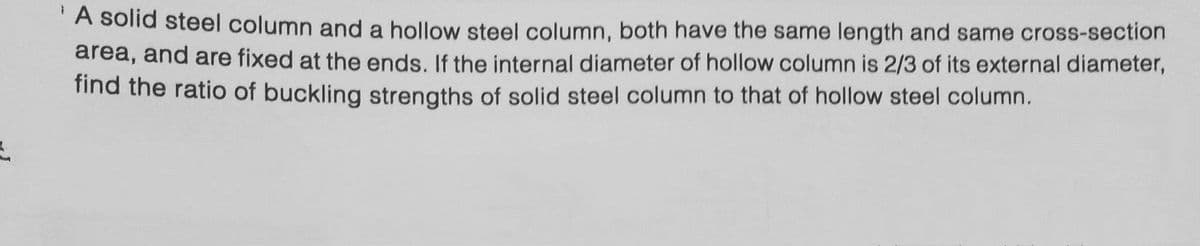 L
A solid steel column and a hollow steel column, both have the same length and same cross-section
area, and are fixed at the ends. If the internal diameter of hollow column is 2/3 of its external diameter,
find the ratio of buckling strengths of solid steel column to that of hollow steel column.