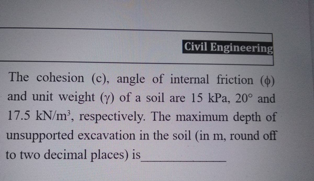 Civil Engineering
The cohesion (c), angle of internal friction ()
and unit weight (y) of a soil are 15 kPa, 20° and
17.5 kN/m³, respectively. The maximum depth of
unsupported excavation in the soil (in m, round off
to two decimal places) is