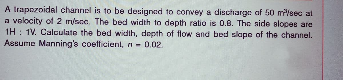 A trapezoidal channel is to be designed to convey a discharge of 50 m³/sec at
a velocity of 2 m/sec. The bed width to depth ratio is 0.8. The side slopes are
1H 1V. Calculate the bed width, depth of flow and bed slope of the channel.
Assume Manning's coefficient, n = 0.02.