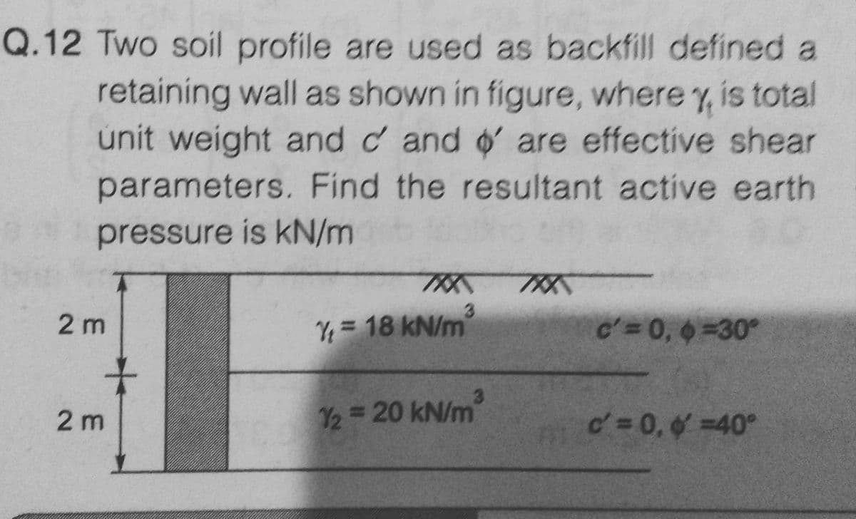 Q.12 Two soil profile are used as backfill defined a
retaining wall as shown in figure, where y, is total
unit weight and d' and ' are effective shear
parameters. Find the resultant active earth
pressure is kN/m
2m
2m
TKK
3
= 18 kN/m
3
1/2 = 20 kN/m
c'= 0, 6 =30°
d' = 0, & =40°