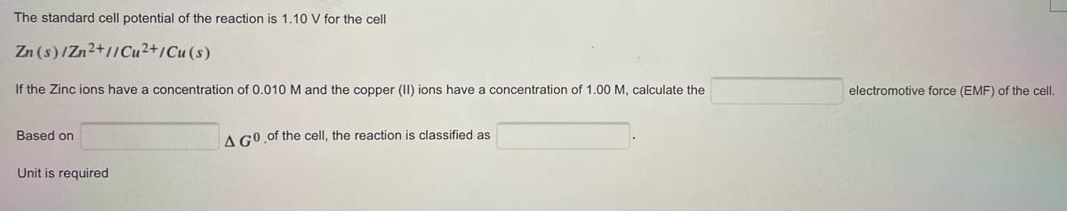 The standard cell potential of the reaction is 1.10 V for the cell
Zn (s)/Zn2+//Cu2+/Cu (s)
If the Zinc ions have a concentration of 0.010 M and the copper (II) ions have a concentration of 1.00 M, calculate the
electromotive force (EMF) of the cell.
Based on
A GO of the cell, the reaction is classified as
Unit is required
