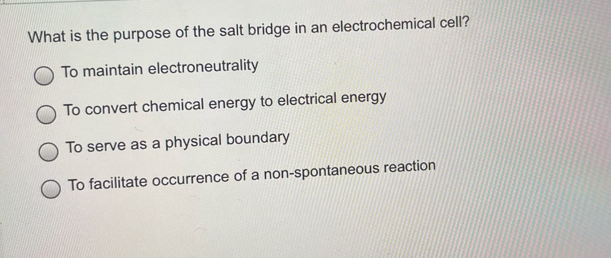 What is the purpose of the salt bridge in an electrochemical cell?
To maintain electroneutrality
To convert chemical energy to electrical energy
To serve as a physical boundary
To facilitate occurrence of a non-spontaneous reaction
