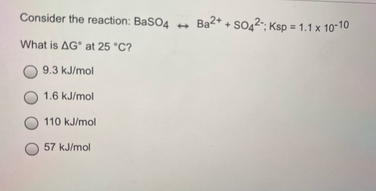 Consider the reaction: BaSO4
Ba2+ + SO42-; Ksp = 1.1 x 10-10
What is AG° at 25 °C?
9.3 kJ/mol
1.6 kJ/mol
110 kJ/mol
57 kJ/mol
