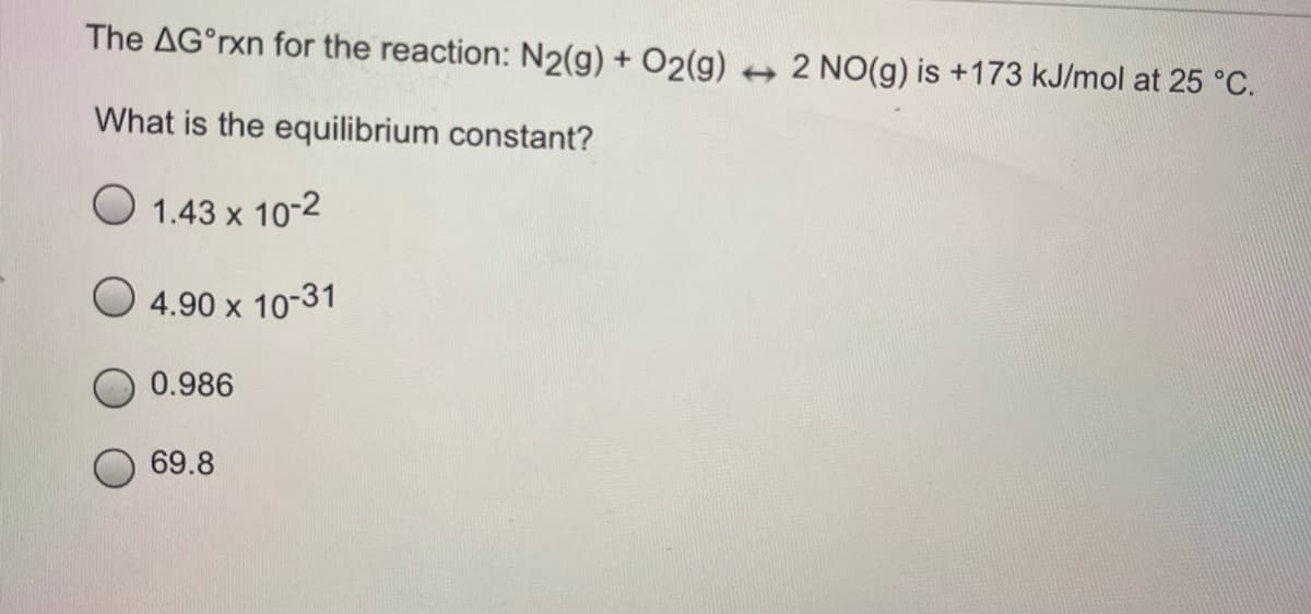 The AG°rxn for the reaction: N2(g) + O2(g) + 2 NO(g) is +173 kJ/mol at 25 °C.
What is the equilibrium constant?
O 1.43 x 10-2
4.90 x 10-31
0.986
69.8
