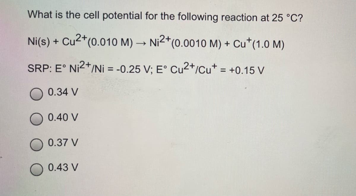 What is the cell potential for the following reaction at 25 °C?
Ni(s) + Cu2*(0.010 M) → Ni2*(0.0010 M) + Cu*(1.0 M)
SRP: E° Ni2+/Ni = -0.25 V; E° Cu2+/Cu* = +0.15 V
O 0.34 V
0.40 V
0.37 V
0.43 V
