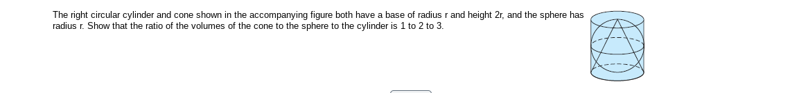 The right circular cylinder and cone shown in the accompanying figure both have a base of radius r and height 2r, and the sphere has
radius r. Show that the ratio of the volumes of the cone to the sphere to the cylinder is 1 to 2 to 3.
