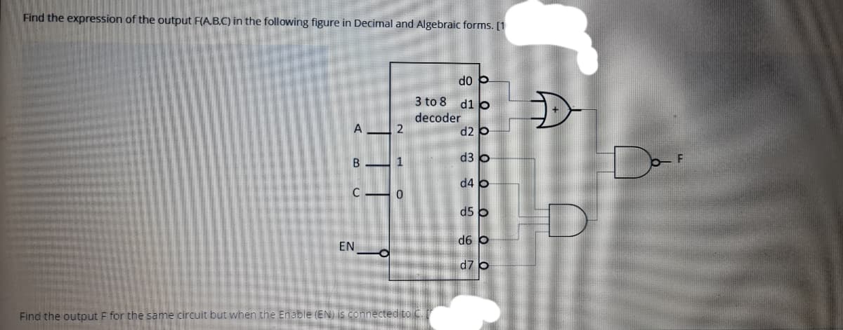 Find the expression of the output F(A.B.C) in the following figure in Decimal and Algebraic forms. [1
do p
3 to 8 d1 o
decoder
d2 o
A
D-
d3 o
1
d4 o
d5 o
d6 b
EN
d7 o
Find the output F for the same circuit but when the Enable (EN) is connected to C.
