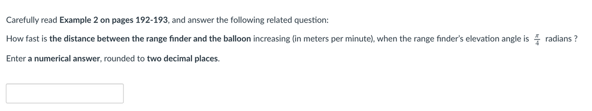 Carefully read Example 2 on pages 192-193, and answer the following related question:
How fast is the distance between the range fınder and the balloon increasing (in meters per minute), when the range finder's elevation angle is
radians ?
Enter a numerical answer, rounded to two decimal places.
