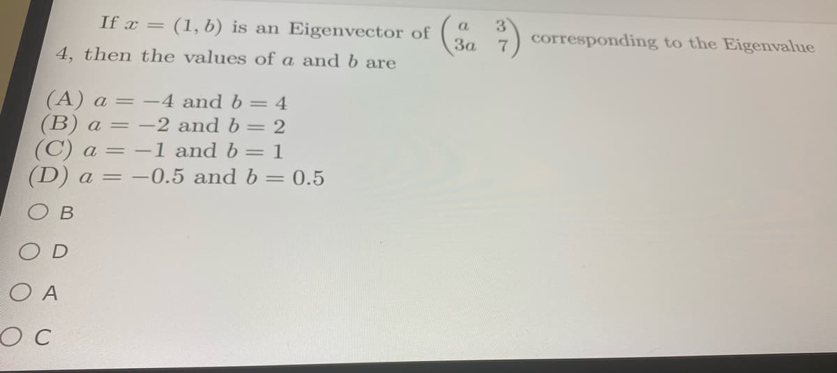 If x = (1, b) is an Eigenvector of
3)
corresponding to the Eigenvalue
a.
За
4, then the values of a and b are
(A) a :
(B) a = –2 and b= 2
(C) a = -1 and b= 1
(D) a = -0.5 and b= 0.5
-4 and b = 4
=
%3D
В
O D
O A
