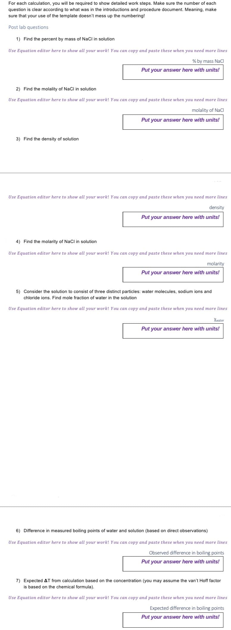 For each calculation, you will be required to show detailed work steps. Make sure the number of each
question is clear according to what was in the introductions and procedure document. Meaning, make
sure that your use of the template doesn't mess up the numbering!
Post lab questions
1) Find the percent by mass of NaCl in solution
Use Equation editor here to show all your work! You can copy and paste these when you need more lines
% by mass NaCl
Put your answer here with units!
2) Find the molality of NaCl in solution
Use Equation editor here to show all your work! You can copy and paste these when you need more lines
molality of NaCl
Put your answer here with units!
3) Find the density of solution
Use Equation editor here to show all your work! You can copy and paste these when you need more lines
density
Put your answer here with units!
4) Find the molarity of NaCl in solution
Use Equation editor here to show all your work! You can copy and paste these when you need more lines
molarity
Put your answer here with units!
5) Consider the solution to consist of three distinct particles: water molecules, sodium ions and
chloride ions. Find mole fraction of water in the solution
Use Equation editor here to show all your work! You can copy and paste these when you need more lines
Xwater
Put your answer here with units!
6) Difference in measured boiling points of water and solution (based on direct observations)
Use Equation editor here to show all your work! You can copy and paste these when you need more lines
Observed difference in boiling points
Put your answer here with units!
7) Expected AT from calculation based on the concentration (you may assume the van't Hoff factor
is based on the chemical formula).
Use Equation editor here to show all your work! You can copy and paste these when you need more lines
Expected difference in boiling points
Put your answer here with units!