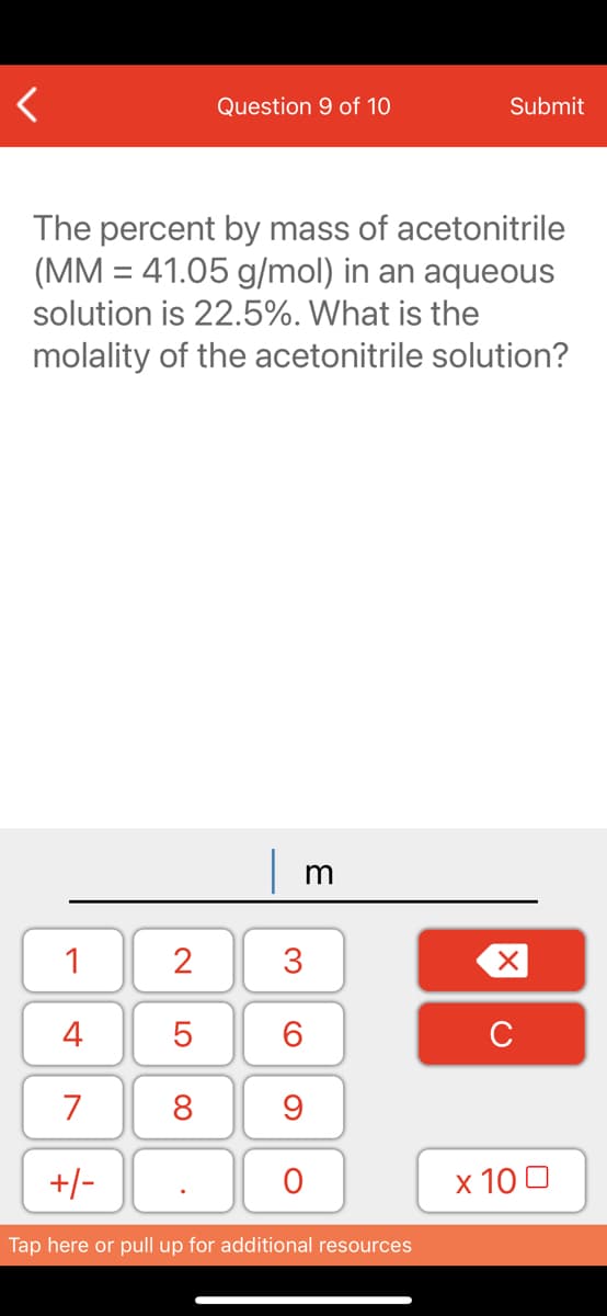 Question 9 of 10
Submit
The percent by mass of acetonitrile
(MM = 41.05 g/mol) in an aqueous
solution is 22.5%. What is the
molality of the acetonitrile solution?
1
2
4
7
8
9
+/-
x 10 0
Tap here or pull up for additional resources
3.
LO
