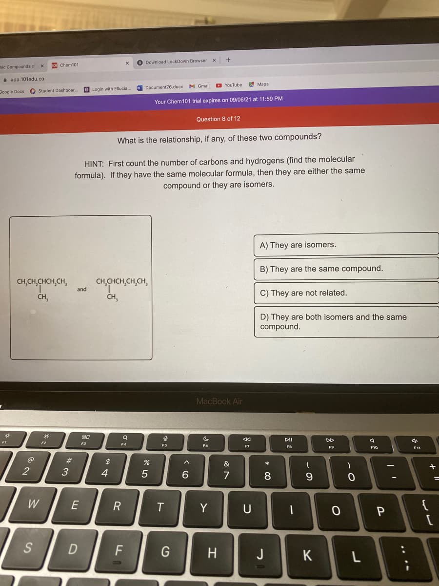 ® Download LockDown Browser
nic Compounds of
s0 Chem101
a app.101edu.co
M Gmail
O YouTube
W Maps
e Login with Ellucia.
W Document76.docx
Google Docs (Q Student Dashboar.
Your Chem101 trial expires on 09/06/21 at 11:59 PM
Question 8 of 12
What is the relationship, if any, of these two compounds?
HINT: First count the number of carbons and hydrogens (find the molecular
formula). If they have the same molecular formula, then they are either the same
compound or they are isomers.
A) They are isomers.
B) They are the same compound.
CH,CHCH,CH,CH,
CH,CH,CHCH,CH,
CH,
and
C) They are not related.
CH,
D) They are both isomers and the same
compound.
MacBook Air
80
DII
DD
F1
F2
F3
F4
F5
F7
F8
F9
F10
F1
@
23
2$
&
3
4
5
7
8
%3D
W
R
Y
{
F
H
J
K
.. .-
