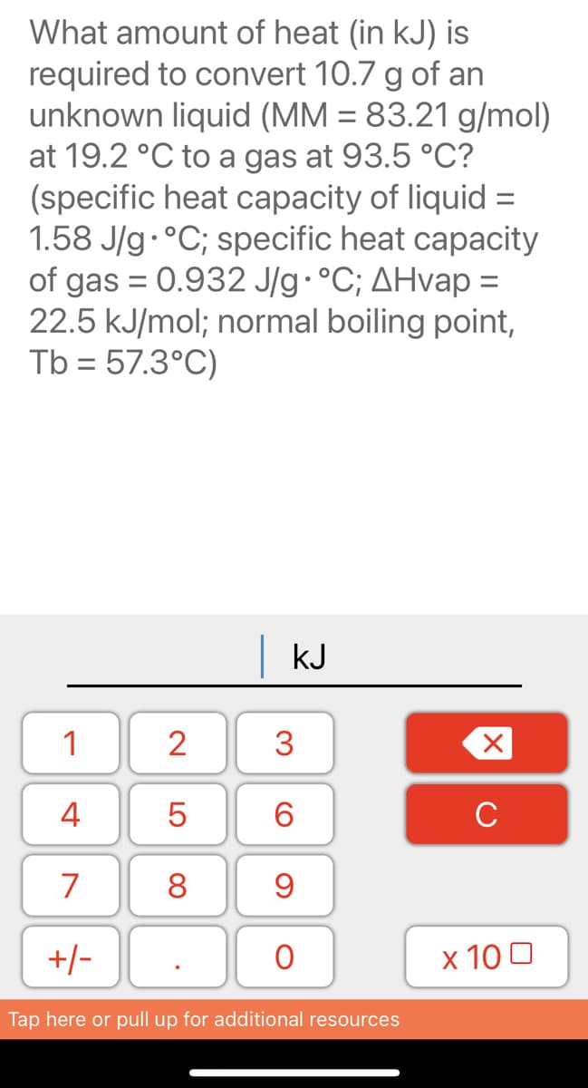 What amount of heat (in kJ) is
required to convert 10.7 g of an
unknown liquid (MM = 83.21 g/mol)
at 19.2 °C to a gas at 93.5 °C?
(specific heat capacity of liquid =
1.58 J/g·°C; specific heat capacity
of gas = 0.932 J/g•°C; AHvap =
22.5 kJ/mol; normal boiling point,
Tb = 57.3°C)
kJ
1
2
3
4
C
7
8.
9
+/-
x 10 0
Tap here or pull up for additional resources
