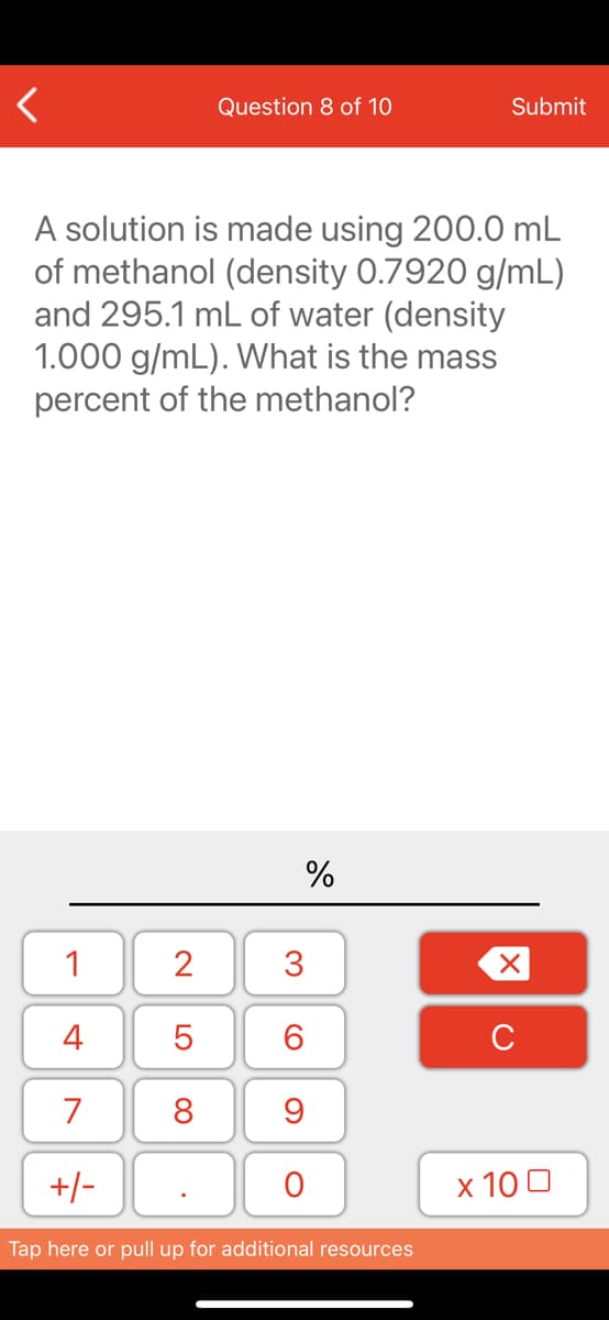 Question 8 of 10
Submit
A solution is made using 200.0 mL
of methanol (density 0.7920 g/mL)
and 295.1 mL of water (density
1.000 g/mL). What is the mass
percent of the methanol?
%
1
2
3
4
7
8
9
+/-
x 10 0
Tap here or pull up for additional resources
LO

