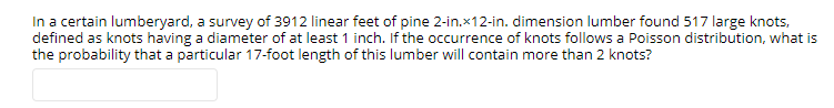 In a certain lumberyard, a survey of 3912 linear feet of pine 2-in.x12-in. dimension lumber found 517 large knots,
defined as knots having a diameter of at least 1 inch. If the occurrence of knots follows a Poisson distribution, what is
the probability that a particular 17-foot length of this lumber will contain more than 2 knots?

