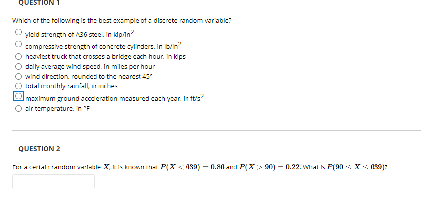 QUESTION 1
Which of the following is the best example of a discrete random variable?
yield strength of A36 steel, in kip/in?
compressive strength of concrete cylinders, in Ib/in2
heaviest truck that crosses a bridge each hour, in kips
daily average wind speed, in miles per hour
wind direction, rounded to the nearest 45°
total monthly rainfall, in inches
Imaximum ground acceleration measured each year, in ft/s?
O air temperature, in °F
QUESTION 2
For a certain random variable X, it is known that P(X < 639) = 0.86 and P(X > 90) = 0.22. what is P(90 < X < 639)?
