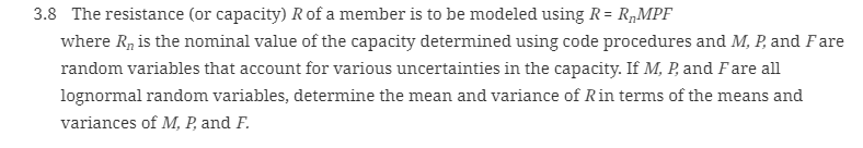 3.8 The resistance (or capacity) R of a member is to be modeled using R= R„MPF
where R, is the nominal value of the capacity determined using code procedures and M, P, and Fare
random variables that account for various uncertainties in the capacity. If M, P, and F are all
lognormal random variables, determine the mean and variance of Rin terms of the means and
variances of M, P, and F.
