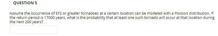 QUESTION 5
Assume the occurrence of EF2 or greater tornadoes at a certain location can be modeled with a Poisson distribution. If
the return period is 17000 years, what is the probability that at least one such tornado will occur at that location during
the next 200 years?
