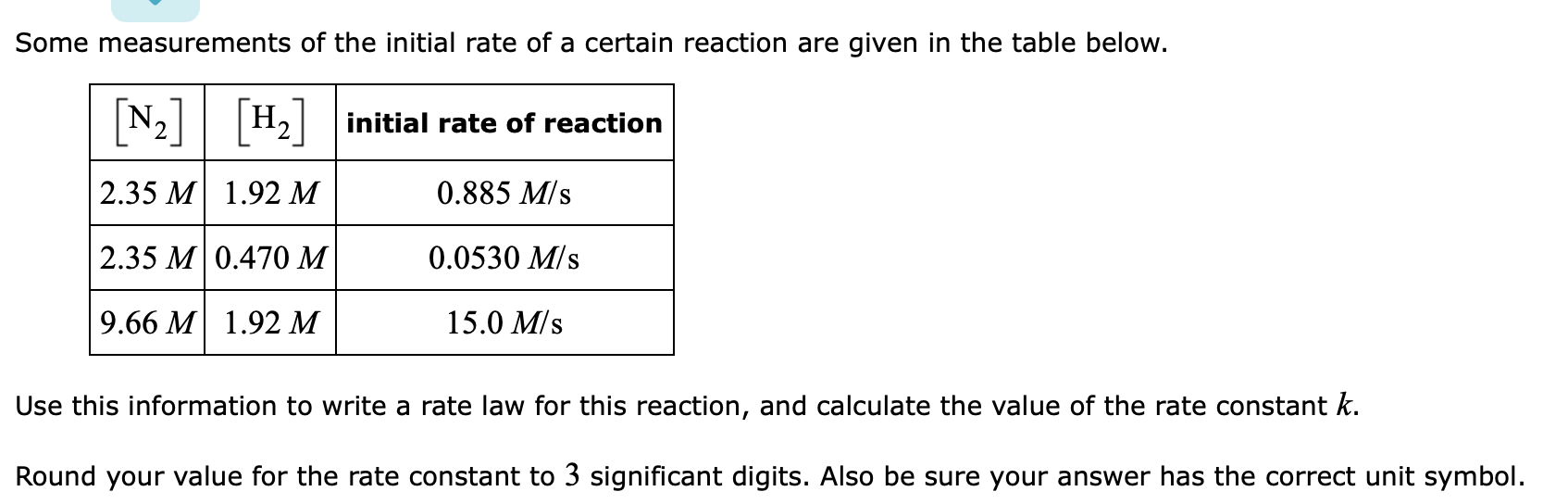 Some measurements of the initial rate of a certain reaction are given in the table below.
Н.
[N2]
initial rate of reaction
H2
2.35 M
0.885 M/s
1.92 м
2.35 M
0.0530 M/s
0.470 M
9.66 M
1.92 M
15.0 M/s
Use this information to write a rate law for this reaction, and calculate the value of the rate constant k.
Round your value for the rate constant to 3 significant digits. Also be sure your answer has the correct unit symbol.
