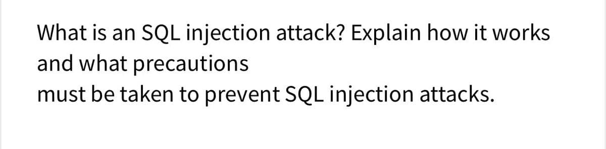 What is an SQL injection attack? Explain how it works
and what precautions
must be taken to prevent SQL injection attacks.
