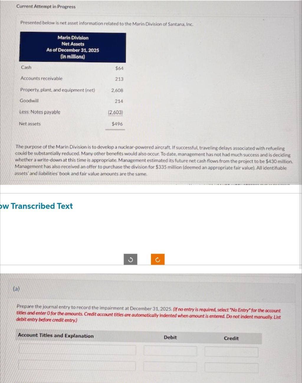 Current Attempt in Progress
Presented below is net asset information related to the Marin Division of Santana, Inc.
Cash
Marin Division
Net Assets
As of December 31, 2025
(in millions)
Accounts receivable
(a)
Property, plant, and equipment (net)
Goodwill
Less: Notes payable
Net assets
ow Transcribed Text
$64
213
Account Titles and Explanation
2,608
The purpose of the Marin Division is to develop a nuclear-powered aircraft. If successful, traveling delays associated with refueling
could be substantially reduced. Many other benefits would also occur. To date, management has not had much success and is deciding
whether a write-down at this time is appropriate. Management estimated its future net cash flows from the project to be $430 million.
Management has also received an offer to purchase the division for $335 million (deemed an appropriate fair value). All identifiable
assets and liabilities' book and fair value amounts are the same.
214
(2,603)
$496
C
Prepare the journal entry to record the impairment at December 31, 2025. (If no entry is required, select "No Entry" for the account
titles and enter O for the amounts. Credit account titles are automatically indented when amount is entered. Do not indent manually. List
debit entry before credit entry)
Debit
Credit