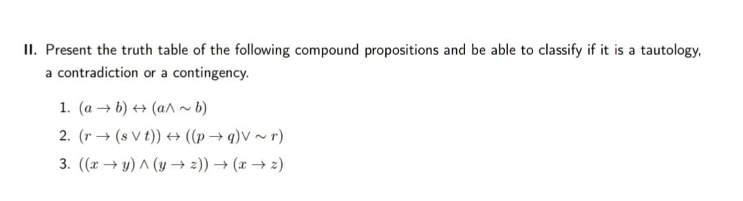 II. Present the truth table of the following compound propositions and be able to classify if it is a tautology,
a contradiction or a contingency.
1. (a → b) → (a^ ~~ b)
2. (r → (s V t)) → ((p→ q)V ~ r)
3. ((x → y) ^ (y → 2)) → (x → 2)
