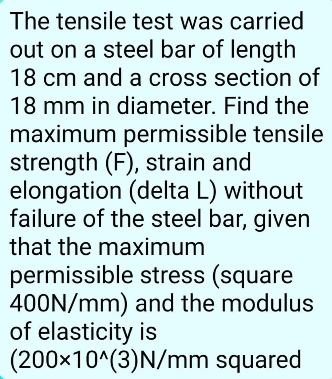 The tensile test was carried
out on a steel bar of length
18 cm and a cross section of
18 mm in diameter. Find the
maximum permissible tensile
strength (F), strain and
elongation (delta L) without
failure of the steel bar, given
that the maximum
permissible stress (square
400N/mm) and the modulus
of elasticity is
(200×10^(3)N/mm squared
