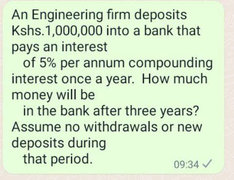 An Engineering firm deposits
Kshs.1,000,000 into a bank that
pays an interest
of 5% per annum compounding
interest once a year. How much
money will be
in the bank after three years?
Assume no withdrawals or new
deposits during
that period.
09:34 /

