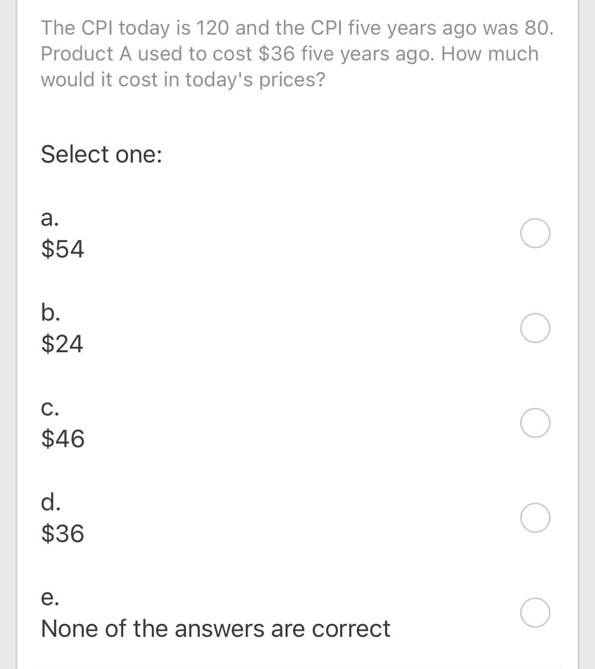 The CPI today is 120 and the CPI five years ago was 80.
Product A used to cost $36 five years ago. How much
would it cost in today's prices?
Select one:
а.
$54
b.
$24
С.
$46
d.
$36
е.
None of the answers are correct
