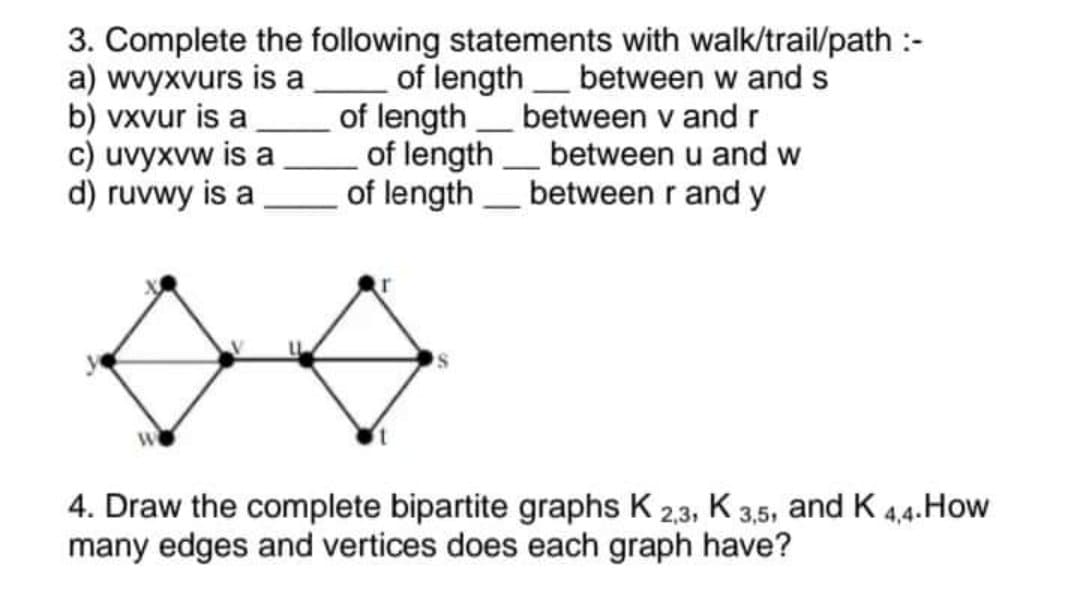 3. Complete the following statements with walk/trail/path :-
a) wvyxvurs is a
of length
between w and s
b) vxvur is a
of length
c) uvyxvw is a
between v and r
between u and w
between r and y
d) ruvwy is a
of length
W
4. Draw the complete bipartite graphs K 2,3, K 3,5,
many edges and vertices does each graph have?
of length
and K 4,4. How