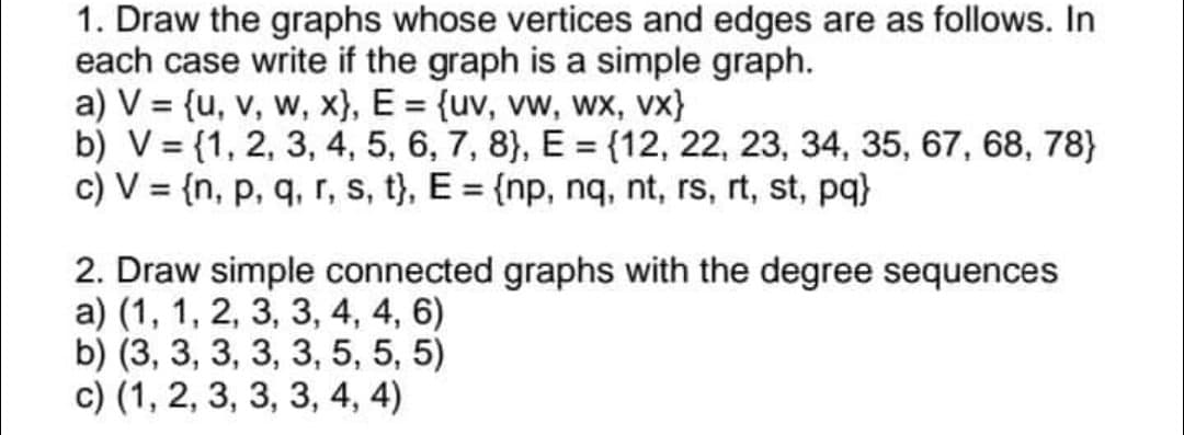 1. Draw the graphs whose vertices and edges are as follows. In
each case write if the graph is a simple graph.
a) V = {u, v, w, x}, E = {uv, vw, wx, vx}
b) V= {1, 2, 3, 4, 5, 6, 7, 8), E = {12, 22, 23, 34, 35, 67, 68, 78}
c) V = {n, p, q, r, s, t}, E = {np, nq, nt, rs, rt, st, pq}
2. Draw simple connected graphs with the degree sequences
a) (1, 1, 2, 3, 3, 4, 4, 6)
b) (3, 3, 3, 3, 3, 5, 5, 5)
c) (1, 2, 3, 3, 3, 4, 4)