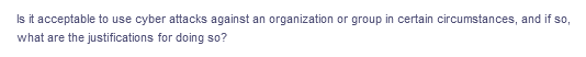 Is it acceptable to use cyber attacks against an organization or group in certain circumstances, and if so,
what are the justifications for doing so?
