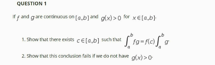 QUESTION 1
If f and g are continuous on [a.b]and a(x) >0 for xE[a,b]:
1. Show that there exists cE[a,b] such that
fg
f(c)
2. Show that this conclusion fails if we do not have
g(x) >0-
