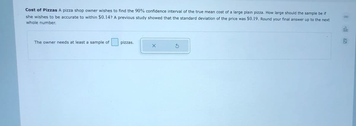 Cost of Pizzas A pizza shop owner wishes to find the 90% confidence interval of the true mean cost of a large plain pizza. How large should the sample be if.
she wishes to be accurate to within $0.14? A previous study showed that the standard deviation of the price was $0.19. Round your final answer up to the next
00
whole number.
alo
The owner needs at least a sample of
pizzas.
