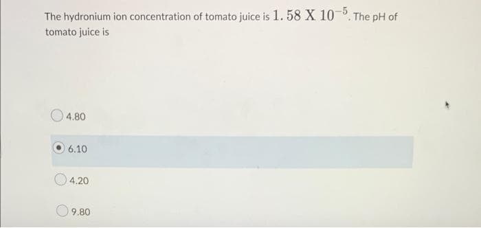 The hydronium ion concentration of tomato juice is 1.58 X 10-5. The pH of
tomato juice is
4.80
06.10
4.20
9.80