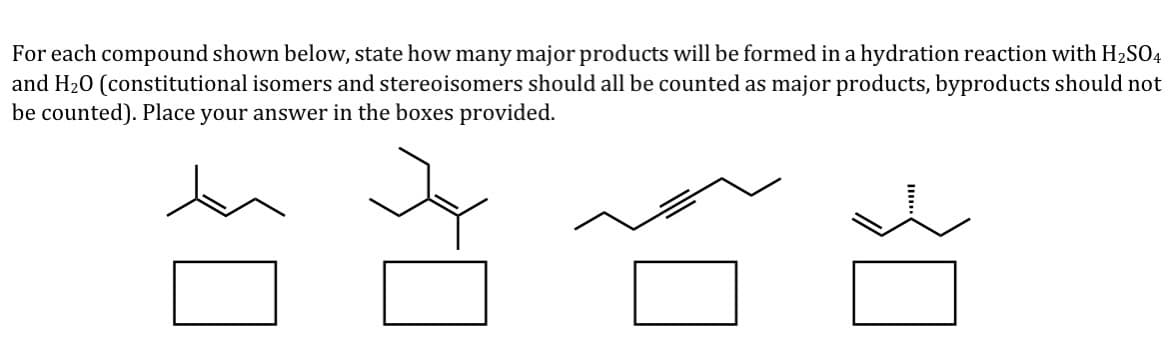 For each compound shown below, state how many major products will be formed in a hydration reaction with H2SO4
and H20 (constitutional isomers and stereoisomers should all be counted as major products, byproducts should not
be counted). Place your answer in the boxes provided.
