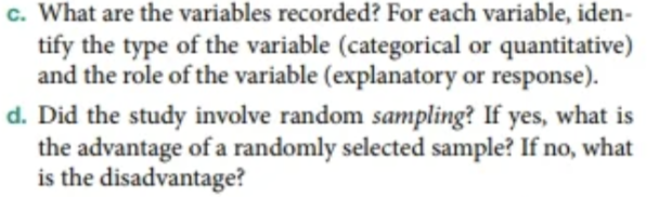 c. What are the variables recorded? For each variable, iden-
tify the type of the variable (categorical or quantitative)
and the role of the variable (explanatory or response).
d. Did the study involve random sampling? If yes, what is
the advantage of a randomly selected sample? If no, what
is the disadvantage?
