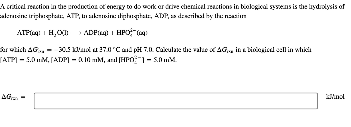 A critical reaction in the production of energy to do work or drive chemical reactions in biological systems is the hydrolysis of
adenosine triphosphate, ATP, to adenosine diphosphate, ADP, as described by the reaction
ATP(aq) + H, O(1)
→ ADP(aq) + HPO (aq)
>
for which AGxn
:-30.5 kJ/mol at 37.0 °C and pH 7.0. Calculate the value of AG,rxn in a biological cell in which
[ATP] = 5.0 mM, [ADP] = 0.10 mM, and [HPO;-] = 5.0 mM.
AGrxn
kJ/mol
